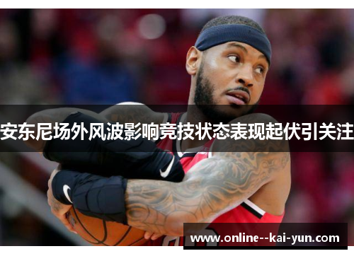 安东尼场外风波影响竞技状态表现起伏引关注