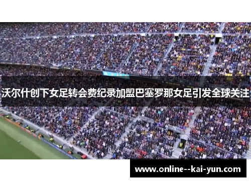 沃尔什创下女足转会费纪录加盟巴塞罗那女足引发全球关注 沃尔什创下女足转会费纪录加盟巴塞罗那女足引发全球关注